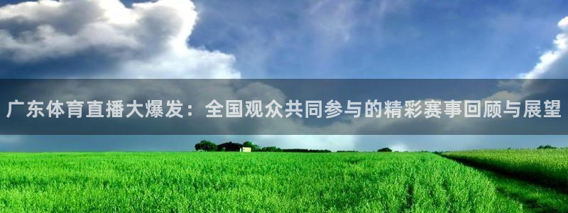 广东体育直播大爆发：全国观众共同参与的精彩赛事回顾与展望